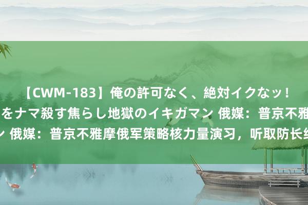 【CWM-183】俺の許可なく、絶対イクなッ！！！！！ 2 早漏オンナをナマ殺す焦らし地獄のイキガマン 俄媒：普京不雅摩俄军策略核力量演习，听取防长绍伊古文牍