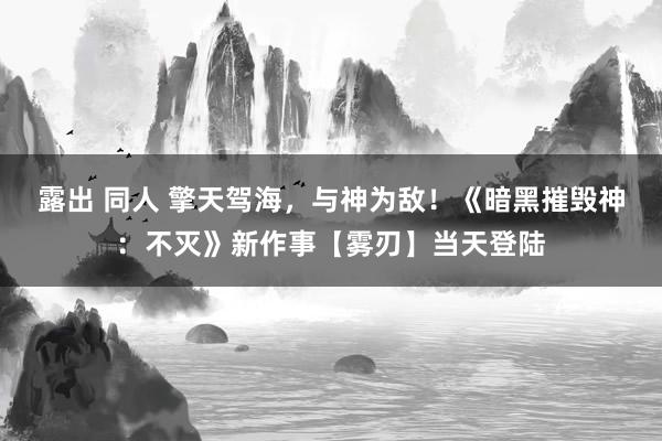 露出 同人 擎天驾海，与神为敌！《暗黑摧毁神：不灭》新作事【雾刃】当天登陆