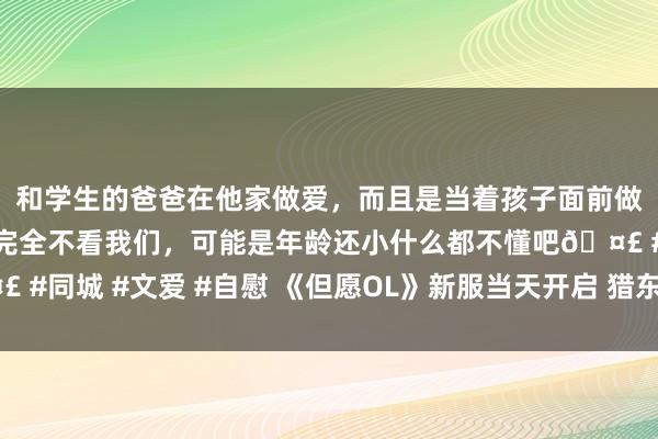 和学生的爸爸在他家做爱，而且是当着孩子面前做爱，太刺激了，孩子完全不看我们，可能是年龄还小什么都不懂吧? #同城 #文爱 #自慰 《但愿OL》新服当天开启 猎东说念主干事强势来袭