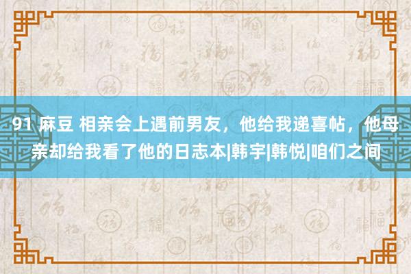 91 麻豆 相亲会上遇前男友，他给我递喜帖，他母亲却给我看了他的日志本|韩宇|韩悦|咱们之间