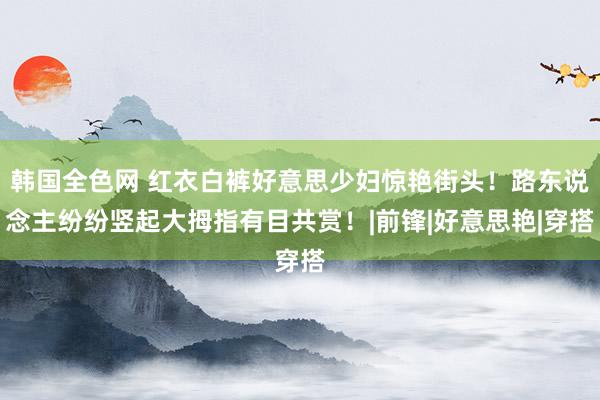 韩国全色网 红衣白裤好意思少妇惊艳街头！路东说念主纷纷竖起大拇指有目共赏！|前锋|好意思艳|穿搭