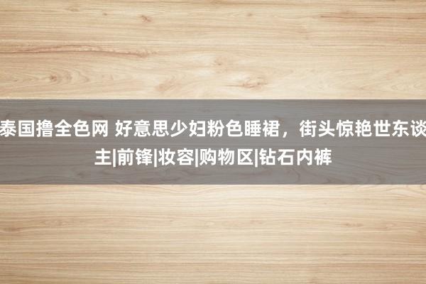 泰国撸全色网 好意思少妇粉色睡裙，街头惊艳世东谈主|前锋|妆容|购物区|钻石内裤