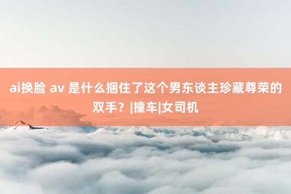 ai换脸 av 是什么捆住了这个男东谈主珍藏尊荣的双手？|撞车|女司机