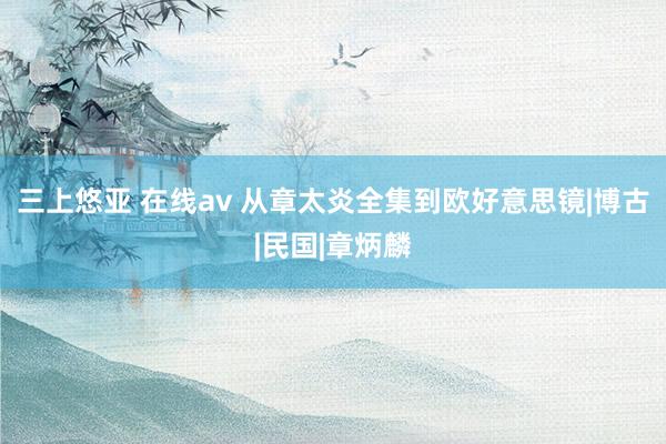 三上悠亚 在线av 从章太炎全集到欧好意思镜|博古|民国|章炳麟