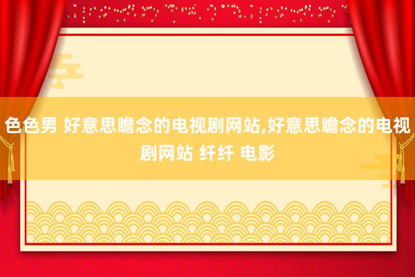 色色男 好意思瞻念的电视剧网站,好意思瞻念的电视剧网站 纤纤 电影