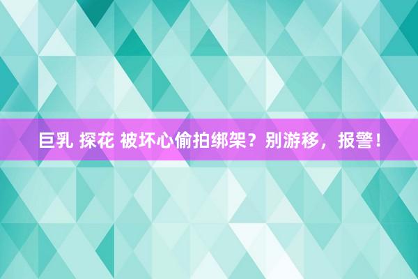 巨乳 探花 被坏心偷拍绑架？别游移，报警！