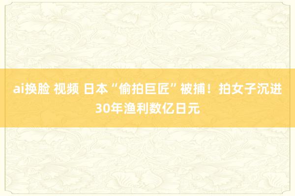 ai换脸 视频 日本“偷拍巨匠”被捕！拍女子沉进30年渔利数亿日元