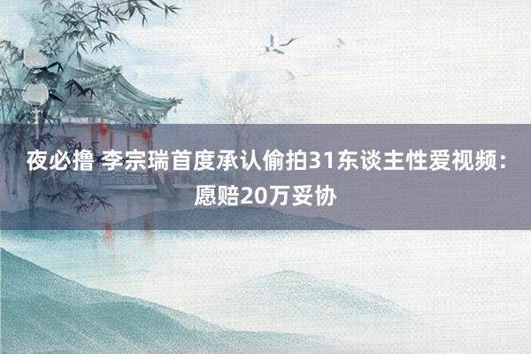 夜必撸 李宗瑞首度承认偷拍31东谈主性爱视频：愿赔20万妥协