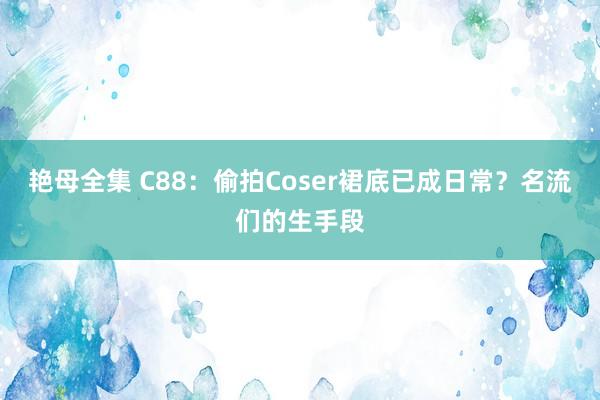 艳母全集 C88：偷拍Coser裙底已成日常？名流们的生手段