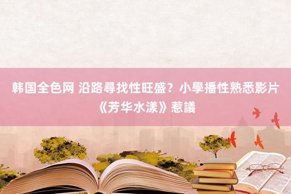 韩国全色网 沿路尋找性旺盛？小學播性熟悉影片《芳华水漾》惹議