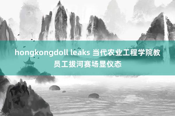 hongkongdoll leaks 当代农业工程学院教员工拔河赛场显仪态