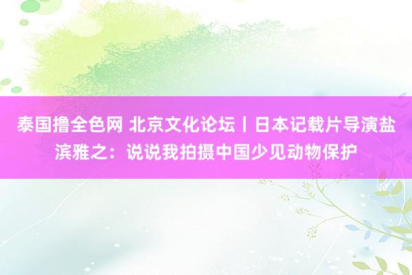 泰国撸全色网 北京文化论坛丨日本记载片导演盐滨雅之：说说我拍摄中国少见动物保护