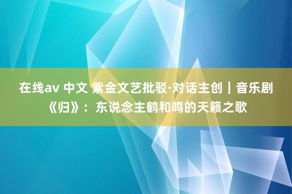 在线av 中文 紫金文艺批驳·对话主创｜音乐剧《归》：东说念主鹤和鸣的天籁之歌