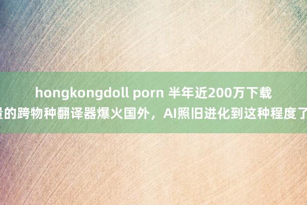 hongkongdoll porn 半年近200万下载量的跨物种翻译器爆火国外，AI照旧进化到这种程度了？