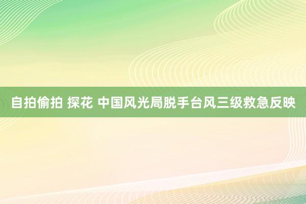 自拍偷拍 探花 中国风光局脱手台风三级救急反映