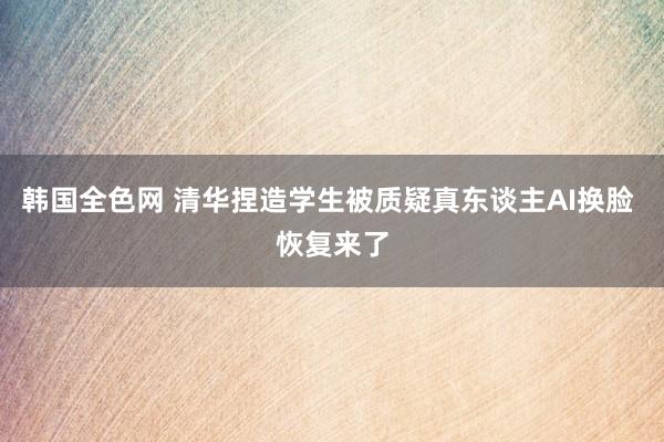 韩国全色网 清华捏造学生被质疑真东谈主AI换脸 恢复来了