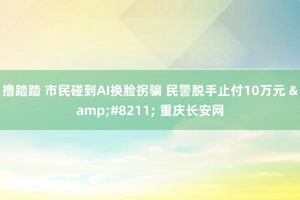 撸踏踏 市民碰到AI换脸拐骗 民警脱手止付10万元 &#8211; 重庆长安网