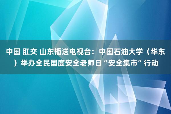 中国 肛交 山东播送电视台：中国石油大学（华东）举办全民国度安全老师日“安全集市”行动